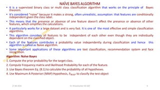 NAÏVE BAYES ALGORITHM
• It is a supervised binary class or multi class classification algorithm that works on the principle of Bayes
theorem.
• It's considered "naive" because it makes a strong, often unrealistic, assumption: that features are conditionally
independent given the class label.
• This means that the presence or absence of one feature doesn't affect the presence or absence of other
features, which simplifies the calculations.
• It particularly works for a large dataset and is very fast. It is one of the most effective and simple classification
algorithms.
• This algorithm considers all features to be independent of each other even though they are individually
dependent on the classified object.
• Each of the features contributes a probability value independently during classification and hence this
algorithm is called as Naïve algorithm.
• Some important applications of these algorithms are text classification, recommendation system and face
recognition.
Algorithm: Naïve Bayes
1. Compute the prior probability for the target class.
2. Compute Frequency matrix and likelihood Probability for each of the feature.
3. Use Bayes theorem Eq. (8.1) to calculate the probability of all hypotheses.
4. Use Maximum A Posteriori (MAP) Hypothesis, ℎ𝑀𝐴𝑃 to classify the test object
27-06-2025 9
Dr. Shivashankar-ISE-GAT
 