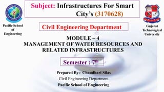 MODULE – 4
MANAGEMENT OF WATER RESOURCES AND
RELATED INFRASTRUCTURES
Prepared By:- Chaudhari Silas
Civil Engineering Department
Pacific School of Engineering
Pacific School
of
Engineering
Gujarat
Technological
University
Semester : 7th
Subject: Infrastructures For Smart
City’s (3170628)
Civil Engineering Department
 