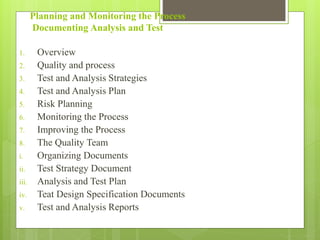 Planning and Monitoring the Process
Documenting Analysis and Test
1. Overview
2. Quality and process
3. Test and Analysis Strategies
4. Test and Analysis Plan
5. Risk Planning
6. Monitoring the Process
7. Improving the Process
8. The Quality Team
i. Organizing Documents
ii. Test Strategy Document
iii. Analysis and Test Plan
iv. Teat Design Specification Documents
v. Test and Analysis Reports
 