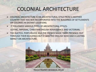 COLONIAL ARCHITECTURE
 COLONIAL ARCHITECTURE IS AN ARCHITECTURAL STYLE FROM A MOTHER
COUNTRY THAT HAS BEN INCORPORATED INTO THE BUILDINGS OF SETTLEMENTS
OR COLONIES IN DISTANT LOCATIONS.
 IT FOLLOWED VARIOUS TYPES OF ARCHITECTURAL STYLES-
GOTHIC, IMPERIAL, CHRISTIAN ENGLISH RENAISSANCE AND VICTORIAN.
 THE DUCTCH, PORTUGUESE AND THE FRENCH MADE THEIR PRESENCE FELT
THROUGH THEIR BUILDINGS BUT IT WAS THE ENGLISH WHO HAD A LASTING
IMPACT ON ARCHITECTURE.
RASHTRAPATI BHAWAN,DELHI
 