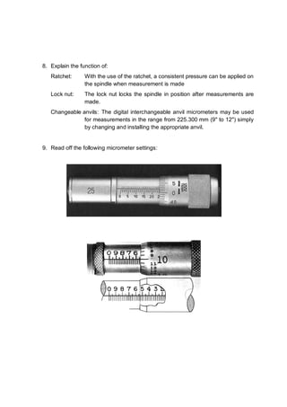 8. Explain the function of:
   Ratchet:      With the use of the ratchet, a consistent pressure can be applied on
                 the spindle when measurement is made
   Lock nut:     The lock nut locks the spindle in position after measurements are
                 made.
   Changeable anvils: The digital interchangeable anvil micrometers may be used
               for measurements in the range from 225.300 mm (9" to 12") simply
               by changing and installing the appropriate anvil.


9. Read off the following micrometer settings:
 