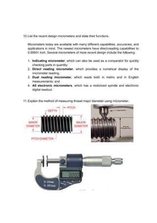 10. List the recent design micrometers and state their functions.

   Micrometers today are available with many different capabilities, accuracies, and
   applications in mind. The newest micrometers have direct-reading capabilities to
   0.00001 inch. Several micrometers of more recent design include the following:

   1. Indicating micrometer, which can also be used as a comparator for quickly
      checking parts in quantity;
   2. Direct reading micrometer, which provides a numerical display of the
      micrometer reading;
   3. Dual reading micrometer, which reads both in metric and in English
      measurements; and
   4. All electronic micrometers, which has a motorized spindle and electronic
      digital readout.


11. Explain the method of measuring thread major diameter using micrometer.
 