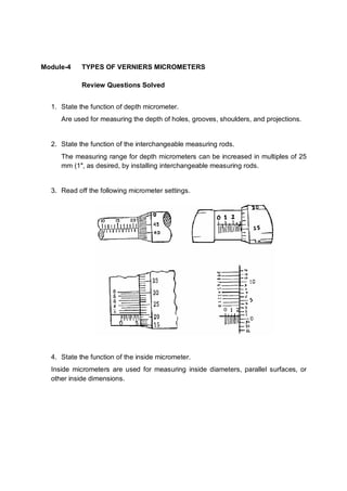 Module-4    TYPES OF VERNIERS MICROMETERS

            Review Questions Solved


  1. State the function of depth micrometer.
     Are used for measuring the depth of holes, grooves, shoulders, and projections.


  2. State the function of the interchangeable measuring rods.
     The measuring range for depth micrometers can be increased in multiples of 25
     mm (1″, as desired, by installing interchangeable measuring rods.


  3. Read off the following micrometer settings.




  4. State the function of the inside micrometer.
  Inside micrometers are used for measuring inside diameters, parallel surfaces, or
  other inside dimensions.
 