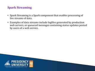 Spark Streaming
• Spark Streaming is a Spark component that enables processing of
live streams of data.
• Examples of data streams include logfiles generated by production
web servers, or queuesof messages containing status updates posted
by users of a web service.
 