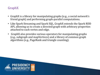 GraphX
• GraphX is a library for manipulating graphs (e.g., a social network’s
friend graph) and performing graph-parallel computations.
• Like Spark Streaming and Spark SQL, GraphX extends the Spark RDD
API, allowing us to create a directed graph with arbitrary properties
attached to each vertex and edge.
• GraphX also provides various operators for manipulating graphs
(e.g., subgraph and mapVertices) and a library of common graph
algorithms (e.g., PageRank and triangle counting).
 