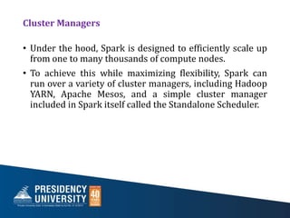 Cluster Managers
• Under the hood, Spark is designed to efficiently scale up
from one to many thousands of compute nodes.
• To achieve this while maximizing flexibility, Spark can
run over a variety of cluster managers, including Hadoop
YARN, Apache Mesos, and a simple cluster manager
included in Spark itself called the Standalone Scheduler.
 
