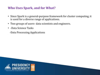 Who Uses Spark, and for What?
• Since Spark is a general-purpose framework for cluster computing, it
is used for a diverse range of applications.
• Two groups of users- data scientists and engineers.
• -Data Science Tasks
-Data Processing Applications
 