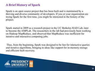 A Brief History of Spark
Spark is an open source project that has been built and is maintained by a
thriving and diverse community of developers. If you or your organization are
trying Spark for the first time, you might be interested in the history of the
project.
Spark started in 2009 as a research project in the UC Berkeley RAD Lab, later
to become the AMPLab. The researchers in the lab had previously been working
on Hadoop MapReduce, and observed that MapReduce was inefficient for
iterative and interactive computing jobs.
Thus, from the beginning, Spark was designed to be fast for interactive queries
and iterative algorithms, bringing in ideas like support for in-memory storage
and efficient fault recovery.
15
 