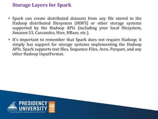 Storage Layers for Spark
• Spark can create distributed datasets from any file stored in the
Hadoop distributed filesystem (HDFS) or other storage systems
supported by the Hadoop APIs (including your local filesystem,
Amazon S3, Cassandra, Hive, HBase, etc.).
• It’s important to remember that Spark does not require Hadoop; it
simply has support for storage systems implementing the Hadoop
APIs. Spark supports text files, Sequence Files, Avro, Parquet, and any
other Hadoop InputFormat.
 