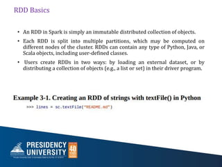 RDD Basics
• An RDD in Spark is simply an immutable distributed collection of objects.
• Each RDD is split into multiple partitions, which may be computed on
different nodes of the cluster. RDDs can contain any type of Python, Java, or
Scala objects, including user-defined classes.
• Users create RDDs in two ways: by loading an external dataset, or by
distributing a collection of objects (e.g., a list or set) in their driver program.
 