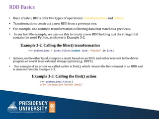 RDD Basics
• Once created, RDDs offer two types of operations: transformations and actions.
• Transformations construct a new RDD from a previous one.
• For example, one common transformation is filtering data that matches a predicate.
• In our text file example, we can use this to create a new RDD holding just the strings that
contain the word Python, as shown in Example 3-2.
• Actions, on the other hand, compute a result based on an RDD, and either return it to the driver
program or save it to an external storage system (e.g., HDFS).
• One example of an action we called earlier is first(), which returns the first element in an RDD and
is demonstrated in Example 3-3.
 