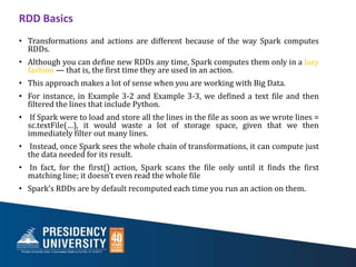 RDD Basics
• Transformations and actions are different because of the way Spark computes
RDDs.
• Although you can define new RDDs any time, Spark computes them only in a lazy
fashion — that is, the first time they are used in an action.
• This approach makes a lot of sense when you are working with Big Data.
• For instance, in Example 3-2 and Example 3-3, we defined a text file and then
filtered the lines that include Python.
• If Spark were to load and store all the lines in the file as soon as we wrote lines =
sc.textFile(…), it would waste a lot of storage space, given that we then
immediately filter out many lines.
• Instead, once Spark sees the whole chain of transformations, it can compute just
the data needed for its result.
• In fact, for the first() action, Spark scans the file only until it finds the first
matching line; it doesn’t even read the whole file
• Spark’s RDDs are by default recomputed each time you run an action on them.
 