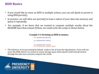 RDD Basics
• If you would like to reuse an RDD in multiple actions, you can ask Spark to persist it
using RDD.persist().
• In practice, we will often use persist() to load a subset of your data into memory and
query it repeatedly.
• For example, if we knew that we wanted to compute multiple results about the
README lines that contain Python, we could write the script as shown below.
• The behavior of not persisting by default makes a lot of sense for big datasets: if you will not
reuse the RDD, there’s no reason to waste storage space when Spark could instead stream
through the data once and just compute the result.
 