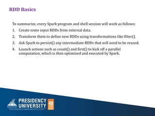 RDD Basics
To summarize, every Spark program and shell session will work as follows:
1. Create some input RDDs from external data.
2. Transform them to define new RDDs using transformations like filter().
3. Ask Spark to persist() any intermediate RDDs that will need to be reused.
4. Launch actions such as count() and first() to kick off a parallel
computation, which is then optimized and executed by Spark.
 