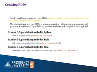 Creating RDDs
• Spark provides two ways to create RDDs: loading an external dataset and parallelizing
a collection in your driver program.
• The simplest way to create RDDs is to take an existing collection in your program and
pass it to SparkContext’s parallelize() method, as shown in Examples 3-5 through 3-7.
 