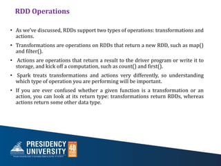 RDD Operations
• As we’ve discussed, RDDs support two types of operations: transformations and
actions.
• Transformations are operations on RDDs that return a new RDD, such as map()
and filter().
• Actions are operations that return a result to the driver program or write it to
storage, and kick off a computation, such as count() and first().
• Spark treats transformations and actions very differently, so understanding
which type of operation you are performing will be important.
• If you are ever confused whether a given function is a transformation or an
action, you can look at its return type: transformations return RDDs, whereas
actions return some other data type.
 