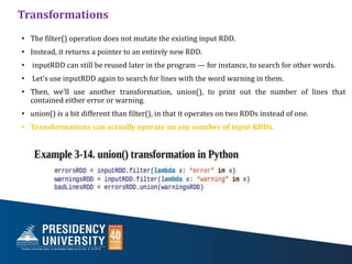 Transformations
• The filter() operation does not mutate the existing input RDD.
• Instead, it returns a pointer to an entirely new RDD.
• inputRDD can still be reused later in the program — for instance, to search for other words.
• Let’s use inputRDD again to search for lines with the word warning in them.
• Then, we’ll use another transformation, union(), to print out the number of lines that
contained either error or warning.
• union() is a bit different than filter(), in that it operates on two RDDs instead of one.
• Transformations can actually operate on any number of input RDDs.
 