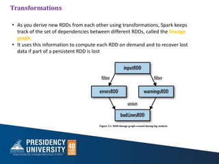 Transformations
• As you derive new RDDs from each other using transformations, Spark keeps
track of the set of dependencies between different RDDs, called the lineage
graph.
• It uses this information to compute each RDD on demand and to recover lost
data if part of a persistent RDD is lost
 