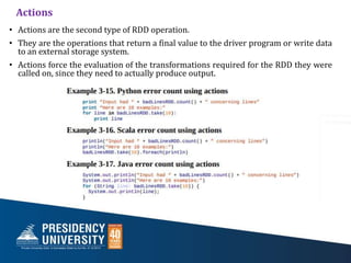 Actions
• Actions are the second type of RDD operation.
• They are the operations that return a final value to the driver program or write data
to an external storage system.
• Actions force the evaluation of the transformations required for the RDD they were
called on, since they need to actually produce output.
 