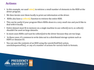 Actions
• In this example, we used take() to retrieve a small number of elements in the RDD at the
driver program.
• We then iterate over them locally to print out information at the driver.
• RDDs also have a collect() function to retrieve the entire RDD.
• This can be useful if your program filters RDDs down to a very small size and you’d like to
deal with it locally.
• Entire dataset must fit in memory on a single machine to use collect() on it, so collect()
shouldn’t be used on large datasets.
• In most cases RDDs can’t just be collect()ed to the driver because they are too large.
• In these cases, it’s common to write data out to a distributed storage system such as
HDFS or Amazon S3.
• You can save the contents of an RDD using the saveAsTextFile() action,
saveAsSequenceFile(), or any of a number of actions for various built-in formats.
 