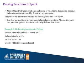 Passing Functions to Spark
• Most of Spark’s transformations, and some of its actions, depend on passing
in functions that are used by Spark to compute data.
In Python, we have three options for passing functions into Spark.
• For shorter functions, we can pass in lambda expressions. Alternatively, we
can pass in top-level functions, or locally defined functions.
Example 3-18. Passing functions in Python
word = rdd.filter(lambda s: “error” in s)
def containsError(s):
return “error” in s
word = rdd.filter(containsError)
 
