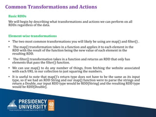 Common Transformations and Actions
Basic RDDs
We will begin by describing what transformations and actions we can perform on all
RDDs regardless of the data.
Element-wise transformations
• The two most common transformations you will likely be using are map() and filter() .
• The map() transformation takes in a function and applies it to each element in the
RDD with the result of the function being the new value of each element in the
resulting RDD.
• The filter() transformation takes in a function and returns an RDD that only has
elements that pass the filter() function.
• We can use map() to do any number of things, from fetching the website associated
with each URL in our collection to just squaring the numbers.
• It is useful to note that map()’s return type does not have to be the same as its input
type, so if we had an RDD String and our map() function were to parse the strings and
return a Double, our input RDD type would be RDD[String] and the resulting RDD type
would be RDD[Double].
 