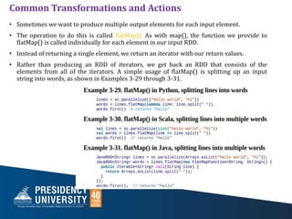 Common Transformations and Actions
• Sometimes we want to produce multiple output elements for each input element.
• The operation to do this is called flatMap(). As with map(), the function we provide to
flatMap() is called individually for each element in our input RDD.
• Instead of returning a single element, we return an iterator with our return values.
• Rather than producing an RDD of iterators, we get back an RDD that consists of the
elements from all of the iterators. A simple usage of flatMap() is splitting up an input
string into words, as shown in Examples 3-29 through 3-31.
 
