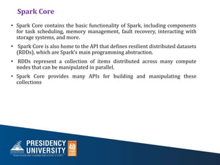 Spark Core
• Spark Core contains the basic functionality of Spark, including components
for task scheduling, memory management, fault recovery, interacting with
storage systems, and more.
• Spark Core is also home to the API that defines resilient distributed datasets
(RDDs), which are Spark’s main programming abstraction.
• RDDs represent a collection of items distributed across many compute
nodes that can be manipulated in parallel.
• Spark Core provides many APIs for building and manipulating these
collections
 