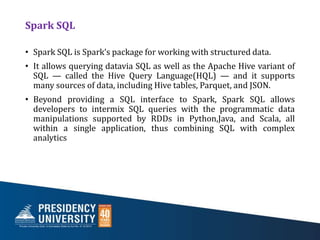 Spark SQL
• Spark SQL is Spark’s package for working with structured data.
• It allows querying datavia SQL as well as the Apache Hive variant of
SQL — called the Hive Query Language(HQL) — and it supports
many sources of data, including Hive tables, Parquet, and JSON.
• Beyond providing a SQL interface to Spark, Spark SQL allows
developers to intermix SQL queries with the programmatic data
manipulations supported by RDDs in Python,Java, and Scala, all
within a single application, thus combining SQL with complex
analytics
 