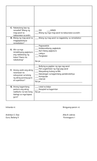 C. Nakatulong baa ng
remedial? Bilang ng
mag-aaral na
nakaunawa sa aralin.
____ OO ____HIINDI
____ Bilang ng mga mag-aaral na nakaunawa sa aralin
D. Bilang ng mag-aaral na
magpapatuloysa
remediation?
____ Bilang ng mag-aaral na nagpatuloy sa remediation
E. Alin sa mga
istratehiyang pagtuturo
ang nakatulong ng
lubos? Paano ito
nakatulong?
____ Pagsasadula
____ Kolaboratibong pagkatuto
____ Iba’t-ibang pagtuturo
____ Lektyur
____ Pangkatan
Iba pa ___________________________________________________
F. Anong aralin ang aking
naranasan na
solusyonan sa tulong
ng aking punong-guro
at superbisor?
____ Bullying sa pagitan ng nga nag-aaral
____ Pah-uugali/Gawi ng mga pag-aaral
____ Masyadong kulang sa IMs
____ Kakulangan sa kagamitang panteknolohiya
____ Kompyuter
____ internet
Iba pa ____________________________________________________
G. Anong kagamitang
panturo ang aking
nadibuho na nais kong
ibahagi sa mga kapwa
guro?
____ Lokal na bidyo
____ Resaykel na kagamitan
Iba pa ___________________________________________________
Inihanda ni: Binigyang-pansin ni:
Andrelyn E. Diaz Alita B. Lebrias
Guro, Baitang 9 Punongguro I
 