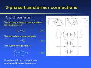 3-phase transformer connections
4.  -  connection:
The primary voltage on each phase of
the transformer is
P LP
V V
  (4.82.1)
The secondary phase voltage is
LS S
V V
 (4.82.2)
The overall voltage ratio is
P
LP
LS S
V
V
a
V V


  (4.82.3)
No phase shift, no problems with
unbalanced loads or harmonics.
 