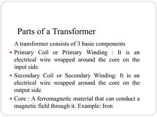 Parts of a Transformer
A transformer consists of 3 basic components
 Primary Coil or Primary Winding : It is an
electrical wire wrapped around the core on the
input side
 Secondary Coil or Secondary Winding: It is an
electrical wire wrapped around the core on the
output side
 Core : A ferromagnetic material that can conduct a
magnetic field through it. Example: Iron
 