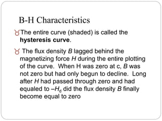 The entire curve (shaded) is called the
hysteresis curve.
 The flux density B lagged behind the
magnetizing force H during the entire plotting
of the curve. When H was zero at c, B was
not zero but had only begun to decline. Long
after H had passed through zero and had
equaled to –Hd did the flux density B finally
become equal to zero
B-H Characteristics
 