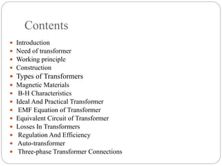 Contents
 Introduction
 Need of transformer
 Working principle
 Construction
 Types of Transformers
 Magnetic Materials
 B-H Characteristics
 Ideal And Practical Transformer
 EMF Equation of Transformer
 Equivalent Circuit of Transformer
 Losses In Transformers
 Regulation And Efficiency
 Auto-transformer
 Three-phase Transformer Connections
 