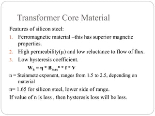 Transformer Core Material
Features of silicon steel:
1. Ferromagnetic material –this has superior magnetic
properties.
2. High permeability(µ) and low reluctance to flow of flux.
3. Low hysteresis coefficient.
Wh = η * Bmax
n * f * V
n = Steinmetz exponent, ranges from 1.5 to 2.5, depending on
material
n= 1.65 for silicon steel, lower side of range.
If value of n is less , then hysteresis loss will be less.
 