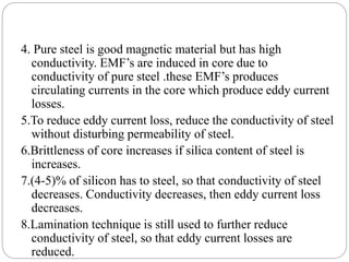 4. Pure steel is good magnetic material but has high
conductivity. EMF’s are induced in core due to
conductivity of pure steel .these EMF’s produces
circulating currents in the core which produce eddy current
losses.
5.To reduce eddy current loss, reduce the conductivity of steel
without disturbing permeability of steel.
6.Brittleness of core increases if silica content of steel is
increases.
7.(4-5)% of silicon has to steel, so that conductivity of steel
decreases. Conductivity decreases, then eddy current loss
decreases.
8.Lamination technique is still used to further reduce
conductivity of steel, so that eddy current losses are
reduced.
 