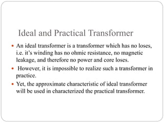 Ideal and Practical Transformer
 An ideal transformer is a transformer which has no loses,
i.e. it’s winding has no ohmic resistance, no magnetic
leakage, and therefore no power and core loses.
 However, it is impossible to realize such a transformer in
practice.
 Yet, the approximate characteristic of ideal transformer
will be used in characterized the practical transformer.
 
