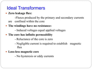 Ideal Transformers
 Zero leakage flux:
-Fluxes produced by the primary and secondary currents
are confined within the core
 The windings have no resistance:
- Induced voltages equal applied voltages
 The core has infinite permeability
- Reluctance of the core is zero
- Negligible current is required to establish magnetic
flux
 Loss-less magnetic core
- No hysteresis or eddy currents
 