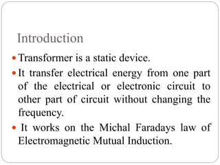 Introduction
 Transformer is a static device.
 It transfer electrical energy from one part
of the electrical or electronic circuit to
other part of circuit without changing the
frequency.
 It works on the Michal Faradays law of
Electromagnetic Mutual Induction.
 