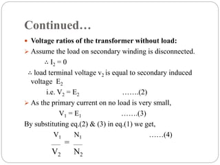 Continued…
 Voltage ratios of the transformer without load:
 Assume the load on secondary winding is disconnected.
∴ I2 = 0
∴ load terminal voltage v2 is equal to secondary induced
voltage E2
i.e. V2 = E2 …….(2)
 As the primary current on no load is very small,
V1 = E1 …….(3)
By substituting eq.(2) & (3) in eq.(1) we get,
V1 N1 ……(4)
V2
=
N2
 
