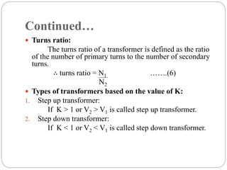 Continued…
 Turns ratio:
The turns ratio of a transformer is defined as the ratio
of the number of primary turns to the number of secondary
turns.
∴ turns ratio = N1 …….(6)
 Types of transformers based on the value of K:
1. Step up transformer:
If K > 1 or V2 > V1 is called step up transformer.
2. Step down transformer:
If K < 1 or V2 < V1 is called step down transformer.
N2
 