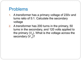 Problems
1. A transformer has a primary voltage of 230v and
turns ratio of 5:1. Calculate the secondary
voltage
2. A transformer has 200 turns in the primary, 50
turns in the secondary, and 120 volts applied to
the primary (Vp). What is the voltage across the
secondary (V s)?
 