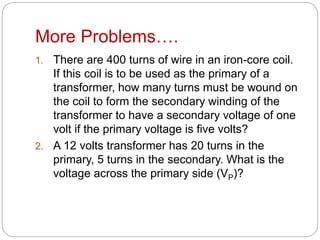 More Problems….
1. There are 400 turns of wire in an iron-core coil.
If this coil is to be used as the primary of a
transformer, how many turns must be wound on
the coil to form the secondary winding of the
transformer to have a secondary voltage of one
volt if the primary voltage is five volts?
2. A 12 volts transformer has 20 turns in the
primary, 5 turns in the secondary. What is the
voltage across the primary side (VP)?
 