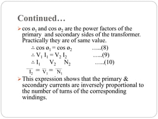 Continued…
cos ø1 and cos ø2 are the power factors of the
primary and secondary sides of the transformer.
Practically they are of same value.
∴ cos ø1 = cos ø2 …..(8)
∴ V1 I1 = V2 I2 …..(9)
∴ I1 V2 N2 …..(10)
This expression shows that the primary &
secondary currents are inversely proportional to
the number of turns of the corresponding
windings.
=
I2 V1
= N1
 