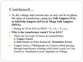 Continued…
 As the voltage and current may or may not be in phase,
the units of transformer rating are Volt Ampere (VA)
or kiloVolt-Ampere (kVA) or Mega Volt Ampere
(MVA).
∴ Rating in VA or kVA or MVA = V1 x I1 = V2 x I2
 Why is the transformer rated I VA or kVA?
 There are two type of losses in a transformer;
1. Copper Losses
2. Iron Losses or Core Losses or Insulation Losses
 Copper losses ( I²R)depends on Current which passing
through transformer winding while Iron Losses or Core
Losses or Insulation Losses depends on Voltage.
 