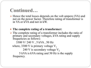 Continued…
 Hence the total losses depends on the volt ampere (VA) and
not on the power factor. Therefore rating of transformer is
in VA or kVA and not in kW.
 The complete rating of a transformer:
 The complete rating of a transformer includes the ratio of
primary and secondary voltages, kVA rating and supply
frequencies as follows:
3300 V/ 240 V , 5 kVA , 50 Hz
where, 3300 V is primary voltage V1
240 V is secondary voltage V2
5 kVA is kVA rating and 50 Hz is the supply
frequency.
 