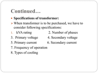 Continued…
 Specifications of transformer:
 When transformer is to be purchased, we have to
consider following specifications:
1. kVA rating 2. Number of phases
3. Primary voltage 4. Secondary voltage
5. Primary current 6. Secondary current
7. Frequency of operation
8. Types of cooling
 