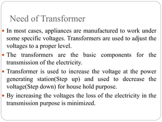 Need of Transformer
 In most cases, appliances are manufactured to work under
some specific voltages. Transformers are used to adjust the
voltages to a proper level.
 The transformers are the basic components for the
transmission of the electricity.
 Transformer is used to increase the voltage at the power
generating station(Step up) and used to decrease the
voltage(Step down) for house hold purpose.
 By increasing the voltages the loss of the electricity in the
transmission purpose is minimized.
 