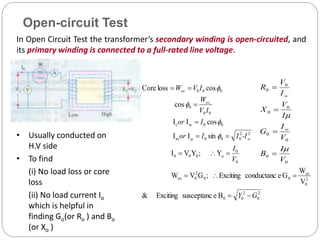 In Open Circuit Test the transformer’s secondary winding is open-circuited, and
its primary winding is connected to a full-rated line voltage.
• Usually conducted on
H.V side
• To find
(i) No load loss or core
loss
(ii) No load current Io
which is helpful in
finding Go(or Ro ) and Bo
(or Xo )
2
0
2
0
0
2
0
oc
0
0
2
0
oc
0
0
o
0
0
0
2
2
0
0
0
m
0
0
w
c
0
0
0
0
0
0
B
e
susceptanc
Exciting
&
V
W
G
e
conductanc
Exciting
;
G
V
W
Y
;
Y
V
I
sin
I
I
cos
I
I
cos
cos
loss
Core
G
Y
V
I
-I
I
I
or
I
or
I
V
W
I
V
W
w
oc
oc



















Open-circuit Test
0
0
0
0
0
0
0
0
V
I
B
V
I
G
I
V
X
I
V
R
w
w






 