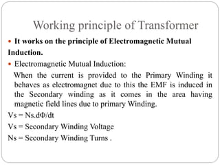 Working principle of Transformer
 It works on the principle of Electromagnetic Mutual
Induction.
 Electromagnetic Mutual Induction:
When the current is provided to the Primary Winding it
behaves as electromagnet due to this the EMF is induced in
the Secondary winding as it comes in the area having
magnetic field lines due to primary Winding.
Vs = Ns.dΦ/dt
Vs = Secondary Winding Voltage
Ns = Secondary Winding Turns .
 